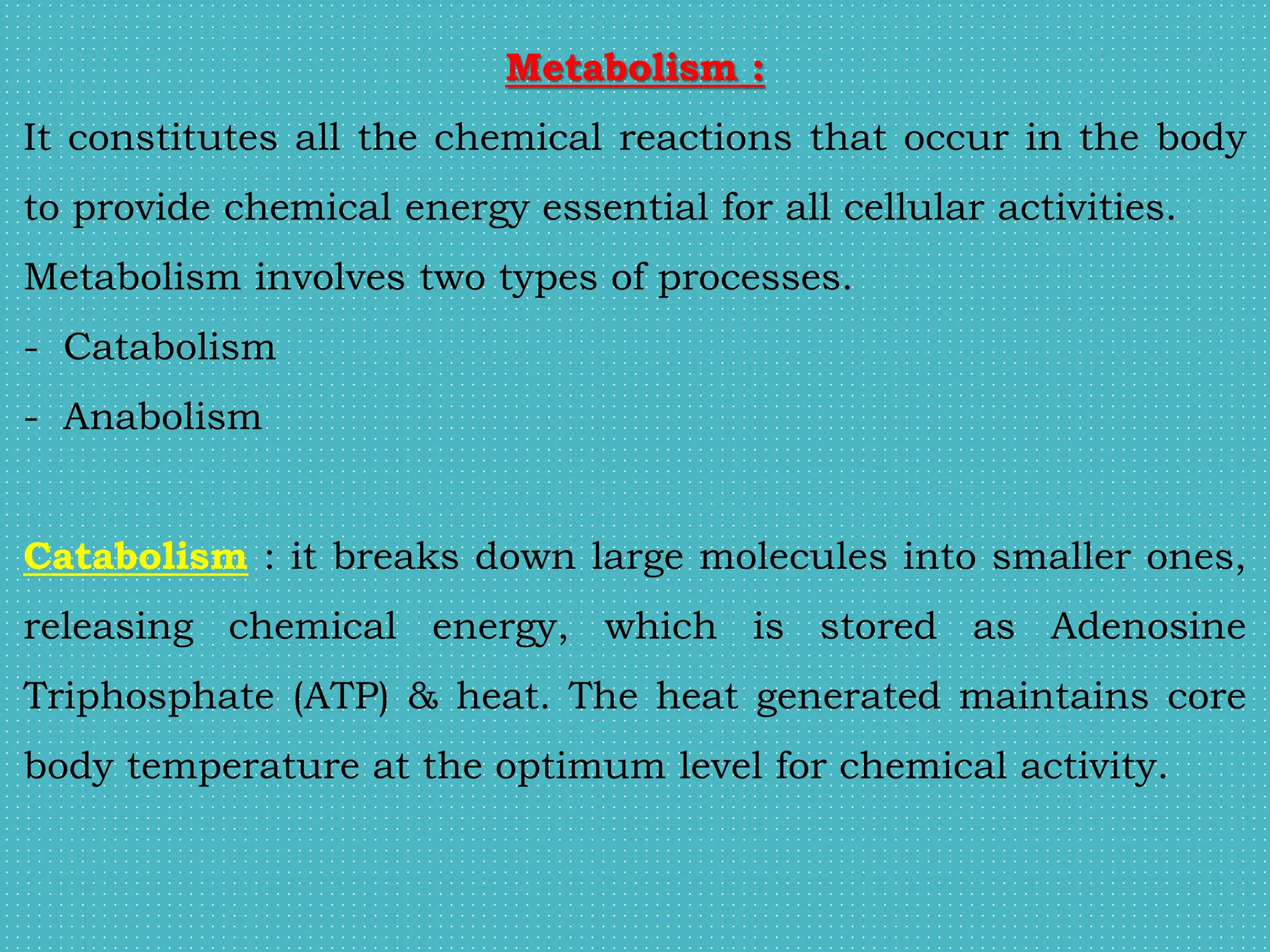 Metabolism :
It constitutes all the chemical reactions that occur in the body
to provide chemical energy essential for all cellular activities.
Metabolism involves two types of processes.
- Catabolism
- Anabolism
Catabolism : it breaks down large molecules into smaller ones,
releasing chemical energy, which is stored as Adenosine
Triphosphate (ATP) & heat. The heat generated maintains core
body temperature at the optimum level for chemical activity.
 