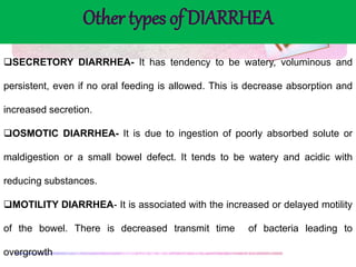 SECRETORY DIARRHEA- It has tendency to be watery, voluminous and
persistent, even if no oral feeding is allowed. This is decrease absorption and
increased secretion.
OSMOTIC DIARRHEA- It is due to ingestion of poorly absorbed solute or
maldigestion or a small bowel defect. It tends to be watery and acidic with
reducing substances.
MOTILITY DIARRHEA- It is associated with the increased or delayed motility
of the bowel. There is decreased transmit time of bacteria leading to
overgrowth
Other types of DIARRHEA
 