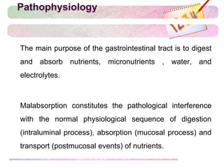 Pathophysiology
 The main purpose of the gastrointestinal tract is to digest
and absorb nutrients, micronutrients , water, and
electrolytes.
 Malabsorption constitutes the pathological interference
with the normal physiological sequence of digestion
(intraluminal process), absorption (mucosal process) and
transport (postmucosal events) of nutrients.
 
