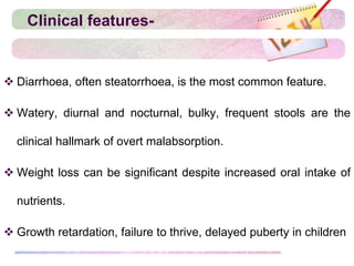 Clinical features-
 Diarrhoea, often steatorrhoea, is the most common feature.
 Watery, diurnal and nocturnal, bulky, frequent stools are the
clinical hallmark of overt malabsorption.
 Weight loss can be significant despite increased oral intake of
nutrients.
 Growth retardation, failure to thrive, delayed puberty in children
 