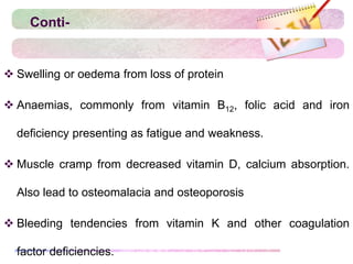 Conti-
 Swelling or oedema from loss of protein
 Anaemias, commonly from vitamin B12, folic acid and iron
deficiency presenting as fatigue and weakness.
 Muscle cramp from decreased vitamin D, calcium absorption.
Also lead to osteomalacia and osteoporosis
 Bleeding tendencies from vitamin K and other coagulation
factor deficiencies.
 