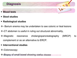 Diagnosis
 Blood tests
 Stool studies
 Radiological studies
- Barium enema may be undertaken to see colonic or ileal lesions
-CT abdomen is useful in ruling out structural abnormality,
-Magnetic resonance cholangiopancreatography (MRCP) to
complement or as an alternative to ERCP.
 Interventional studies
-Colonoscopy
-Biopsy of small bowel showing coeliac disease
 