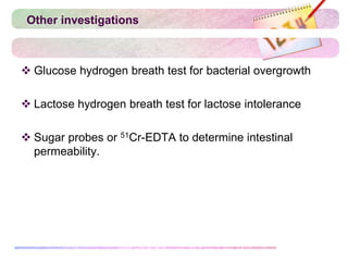 Other investigations
 Glucose hydrogen breath test for bacterial overgrowth
 Lactose hydrogen breath test for lactose intolerance
 Sugar probes or 51Cr-EDTA to determine intestinal
permeability.
 