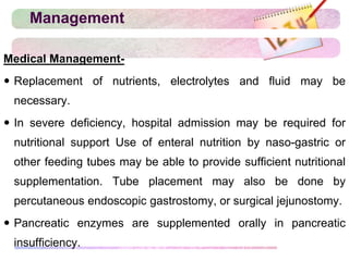 Management
Medical Management-
 Replacement of nutrients, electrolytes and fluid may be
necessary.
 In severe deficiency, hospital admission may be required for
nutritional support Use of enteral nutrition by naso-gastric or
other feeding tubes may be able to provide sufficient nutritional
supplementation. Tube placement may also be done by
percutaneous endoscopic gastrostomy, or surgical jejunostomy.
 Pancreatic enzymes are supplemented orally in pancreatic
insufficiency.
 