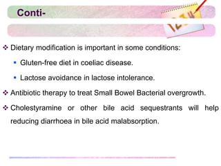 Conti-
 Dietary modification is important in some conditions:
 Gluten-free diet in coeliac disease.
 Lactose avoidance in lactose intolerance.
 Antibiotic therapy to treat Small Bowel Bacterial overgrowth.
 Cholestyramine or other bile acid sequestrants will help
reducing diarrhoea in bile acid malabsorption.
 