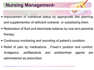 Nursing Management-
 Improvement of nutritional status by appropriate diet planning
and supplemention of deficient nutrients or substituting them.
 Restoration of fluid and electrolyte balance by oral and parentral
therapy.
 Continuous monitoring and recording of patient’s condition.
 Relief of pain by medications , Fower’s position and comfort.
Analgesics ,antiflatulents and antidiarrheal agents are
administered as prescribed.
 
