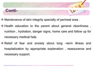 Conti-
 Maintenance of skin integrity specially of perineal area .
 Health education to the parent about general cleanliness ,
nutrition , hydration, danger signs, home care and follow up for
necessary medical help
 Relief of fear and anxiety about long –term illness and
hospitalization by appropriate explanation , reassurance and
necessary support.
 