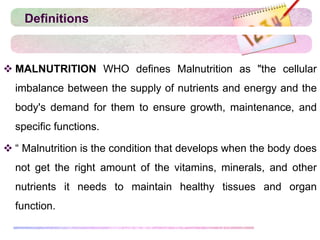 Definitions
 MALNUTRITION WHO defines Malnutrition as "the cellular
imbalance between the supply of nutrients and energy and the
body's demand for them to ensure growth, maintenance, and
specific functions.
 “ Malnutrition is the condition that develops when the body does
not get the right amount of the vitamins, minerals, and other
nutrients it needs to maintain healthy tissues and organ
function.
 