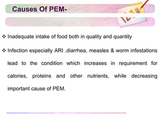 Causes Of PEM-
 Inadequate intake of food both in quality and quantity
 Infection especially ARI ,diarrhea, measles & worm infestations
lead to the condition which increases in requirement for
calories, proteins and other nutrients, while decreasing
important cause of PEM.
 