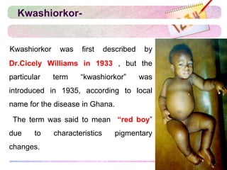 Kwashiorkor-
Kwashiorkor was first described by
Dr.Cicely Williams in 1933 , but the
particular term “kwashiorkor” was
introduced in 1935, according to local
name for the disease in Ghana.
The term was said to mean “red boy”
due to characteristics pigmentary
changes.
 