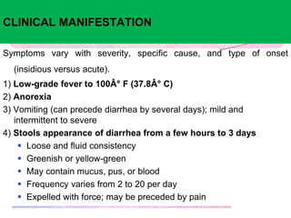 CLINICAL MANIFESTATION
Symptoms vary with severity, specific cause, and type of onset
(insidious versus acute).
1) Low-grade fever to 100Â° F (37.8Â° C)
2) Anorexia
3) Vomiting (can precede diarrhea by several days); mild and
intermittent to severe
4) Stools appearance of diarrhea from a few hours to 3 days
 Loose and fluid consistency
 Greenish or yellow-green
 May contain mucus, pus, or blood
 Frequency varies from 2 to 20 per day
 Expelled with force; may be preceded by pain
 