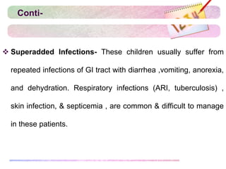 Conti-
 Superadded Infections- These children usually suffer from
repeated infections of GI tract with diarrhea ,vomiting, anorexia,
and dehydration. Respiratory infections (ARI, tuberculosis) ,
skin infection, & septicemia , are common & difficult to manage
in these patients.
 