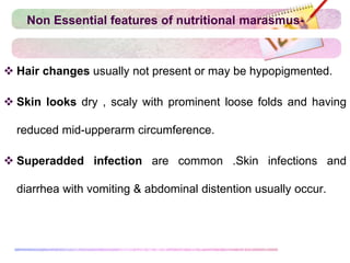 Non Essential features of nutritional marasmus-
 Hair changes usually not present or may be hypopigmented.
 Skin looks dry , scaly with prominent loose folds and having
reduced mid-upperarm circumference.
 Superadded infection are common .Skin infections and
diarrhea with vomiting & abdominal distention usually occur.
 