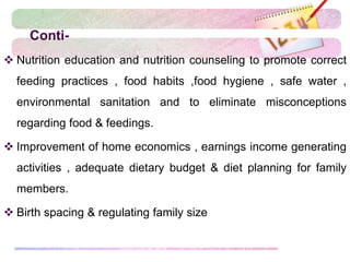 Conti-
 Nutrition education and nutrition counseling to promote correct
feeding practices , food habits ,food hygiene , safe water ,
environmental sanitation and to eliminate misconceptions
regarding food & feedings.
 Improvement of home economics , earnings income generating
activities , adequate dietary budget & diet planning for family
members.
 Birth spacing & regulating family size
 