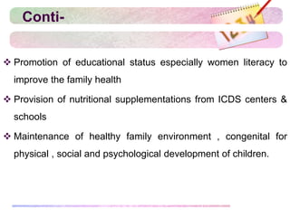 Conti-
 Promotion of educational status especially women literacy to
improve the family health
 Provision of nutritional supplementations from ICDS centers &
schools
 Maintenance of healthy family environment , congenital for
physical , social and psychological development of children.
 