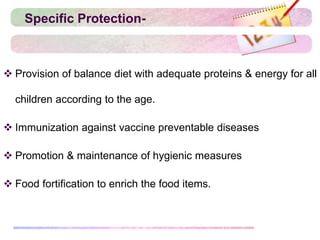 Specific Protection-
 Provision of balance diet with adequate proteins & energy for all
children according to the age.
 Immunization against vaccine preventable diseases
 Promotion & maintenance of hygienic measures
 Food fortification to enrich the food items.
 