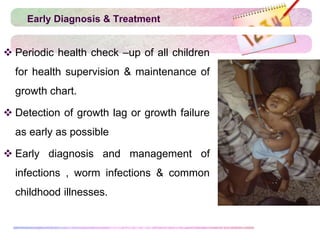 Early Diagnosis & Treatment
 Periodic health check –up of all children
for health supervision & maintenance of
growth chart.
 Detection of growth lag or growth failure
as early as possible
 Early diagnosis and management of
infections , worm infections & common
childhood illnesses.
 