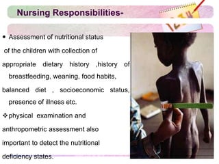 Nursing Responsibilities-
 Assessment of nutritional status
of the children with collection of
appropriate dietary history ,history of
breastfeeding, weaning, food habits,
balanced diet , socioeconomic status,
presence of illness etc.
physical examination and
anthropometric assessment also
important to detect the nutritional
deficiency states.
 