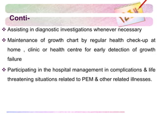 Conti-
 Assisting in diagnostic investigations whenever necessary
 Maintenance of growth chart by regular health check-up at
home , clinic or health centre for early detection of growth
failure
 Participating in the hospital management in complications & life
threatening situations related to PEM & other related illnesses.
 