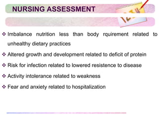 NURSING ASSESSMENT
 Imbalance nutrition less than body rquirement related to
unhealthy dietary practices
 Altered growth and development related to deficit of protein
 Risk for infection related to lowered resistence to disease
 Activity intolerance related to weakness
 Fear and anxiety related to hospitalization
 