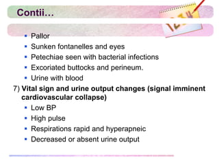 Contii…
 Pallor
 Sunken fontanelles and eyes
 Petechiae seen with bacterial infections
 Excoriated buttocks and perineum.
 Urine with blood
7) Vital sign and urine output changes (signal imminent
cardiovascular collapse)
 Low BP
 High pulse
 Respirations rapid and hyperapneic
 Decreased or absent urine output
 