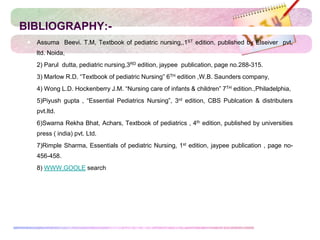 BIBLIOGRAPHY:-
 Assuma Beevi. T.M, Textbook of pediatric nursing,,1ST edition, published by Elseiver pvt,
ltd. Noida,
 2) Parul dutta, pediatric nursing,3RD edition, jaypee publication, page no.288-315.
 3) Marlow R.D. “Textbook of pediatric Nursing” 6TH edition ,W.B. Saunders company,
 4) Wong L.D. Hockenberry J.M. “Nursing care of infants & children” 7TH edition.,Philadelphia,
 5)Piyush gupta , “Essential Pediatrics Nursing”, 3rd edition, CBS Publcation & distributers
pvt.ltd.
 6)Swarna Rekha Bhat, Achars, Textbook of pediatrics , 4th edition, published by universities
press ( india) pvt. Ltd.
 7)Rimple Sharma, Essentials of pediatric Nursing, 1st edition, jaypee publication , page no-
456-458.
 8) WWW.GOOLE search
 