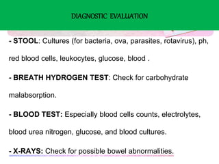 DIAGNOSTIC EVALUATION
- STOOL: Cultures (for bacteria, ova, parasites, rotavirus), ph,
red blood cells, leukocytes, glucose, blood .
- BREATH HYDROGEN TEST: Check for carbohydrate
malabsorption.
- BLOOD TEST: Especially blood cells counts, electrolytes,
blood urea nitrogen, glucose, and blood cultures.
- X-RAYS: Check for possible bowel abnormalities.
 