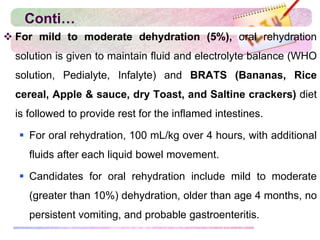 Conti…
 For mild to moderate dehydration (5%), oral rehydration
solution is given to maintain fluid and electrolyte balance (WHO
solution, Pedialyte, Infalyte) and BRATS (Bananas, Rice
cereal, Apple & sauce, dry Toast, and Saltine crackers) diet
is followed to provide rest for the inflamed intestines.
 For oral rehydration, 100 mL/kg over 4 hours, with additional
fluids after each liquid bowel movement.
 Candidates for oral rehydration include mild to moderate
(greater than 10%) dehydration, older than age 4 months, no
persistent vomiting, and probable gastroenteritis.
 