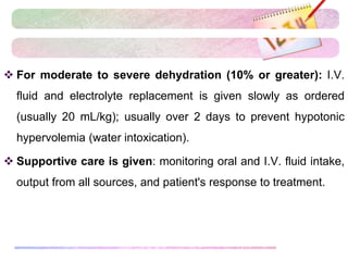  For moderate to severe dehydration (10% or greater): I.V.
fluid and electrolyte replacement is given slowly as ordered
(usually 20 mL/kg); usually over 2 days to prevent hypotonic
hypervolemia (water intoxication).
 Supportive care is given: monitoring oral and I.V. fluid intake,
output from all sources, and patient's response to treatment.
 
