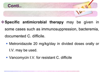 Conti..
Specific antimicrobial therapy may be given in
some cases such as immunosuppression, bacteremia,
documented C. difficile.
 Metronidazole 20 mg/kg/day in divided doses orally or
I.V. may be used.
 Vancomycin I.V. for resistant C. difficile
 