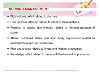NURSING MANAGEMENT
 Fluid volume deficit related to diarrhea.
 Risk for cross infection related to infective loose motions.
 Potential to altered skin integrity related to frequent passage of
stools.
 Altered nutritional status, less than body requirement related to
malabsorption and poor oral intake.
 Fear and anxiety related to illness and hospital procedures.
 Knowledge deficit related to causes of diarrhea and its prevention.
 