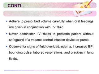 CONTI..
 Adhere to prescribed volume carefully when oral feedings
are given in conjunction with I.V. fluid.
 Never administer I.V. fluids to pediatric patient without
safeguard of a volume-control infusion device or pump.
 Observe for signs of fluid overload: edema, increased BP,
bounding pulse, labored respirations, and crackles in lung
fields.
 