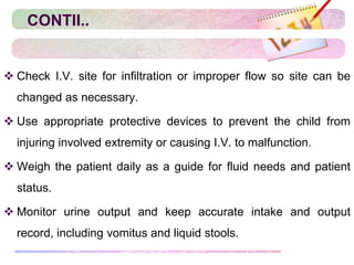 CONTII..
 Check I.V. site for infiltration or improper flow so site can be
changed as necessary.
 Use appropriate protective devices to prevent the child from
injuring involved extremity or causing I.V. to malfunction.
 Weigh the patient daily as a guide for fluid needs and patient
status.
 Monitor urine output and keep accurate intake and output
record, including vomitus and liquid stools.
 