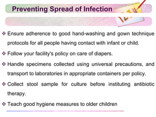 Preventing Spread of Infection
 Ensure adherence to good hand-washing and gown technique
protocols for all people having contact with infant or child.
 Follow your facility's policy on care of diapers.
 Handle specimens collected using universal precautions, and
transport to laboratories in appropriate containers per policy.
 Collect stool sample for culture before instituting antibiotic
therapy.
 Teach good hygiene measures to older children
 