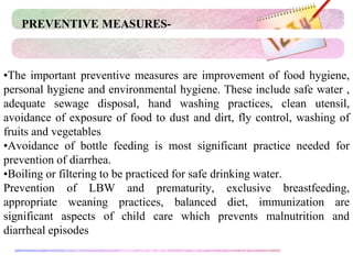 •The important preventive measures are improvement of food hygiene,
personal hygiene and environmental hygiene. These include safe water ,
adequate sewage disposal, hand washing practices, clean utensil,
avoidance of exposure of food to dust and dirt, fly control, washing of
fruits and vegetables
•Avoidance of bottle feeding is most significant practice needed for
prevention of diarrhea.
•Boiling or filtering to be practiced for safe drinking water.
Prevention of LBW and prematurity, exclusive breastfeeding,
appropriate weaning practices, balanced diet, immunization are
significant aspects of child care which prevents malnutrition and
diarrheal episodes
PREVENTIVE MEASURES-
 