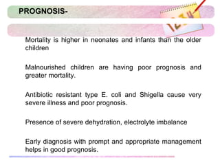 PROGNOSIS-
 Mortality is higher in neonates and infants than the older
children
 Malnourished children are having poor prognosis and
greater mortality.
 Antibiotic resistant type E. coli and Shigella cause very
severe illness and poor prognosis.
 Presence of severe dehydration, electrolyte imbalance
 Early diagnosis with prompt and appropriate management
helps in good prognosis.
 