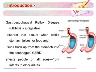 Introduction:-
Gastroesophageal Reflux Disease
(GERD) is a digestive
disorder that occurs when acidic
stomach juices, or food and
fluids back up from the stomach into
the esophagus. GERD
affects people of all ages—from
infants to older adults.
 