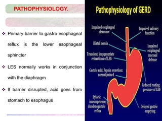  Primary barrier to gastro esophageal
reflux is the lower esophageal
sphincter
 LES normally works in conjunction
with the diaphragm
 If barrier disrupted, acid goes from
stomach to esophagus
PATHOPHYSIOLOGY.
 