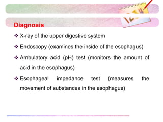 Diagnosis
 X-ray of the upper digestive system
 Endoscopy (examines the inside of the esophagus)
 Ambulatory acid (pH) test (monitors the amount of
acid in the esophagus)
 Esophageal impedance test (measures the
movement of substances in the esophagus)
 