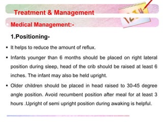 Treatment & Management
 Medical Management:-
 1.Positioning-
 It helps to reduce the amount of reflux.
 Infants younger than 6 months should be placed on right lateral
position during sleep, head of the crib should be raised at least 6
inches. The infant may also be held upright.
 Older children should be placed in head raised to 30-45 degree
angle position. Avoid recumbent position after meal for at least 3
hours .Upright of semi upright position during awaking is helpful.
 