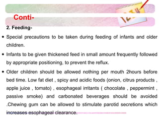 Conti-
 2. Feeding-
 Special precautions to be taken during feeding of infants and older
children.
 Infants to be given thickened feed in small amount frequently followed
by appropriate positioning, to prevent the reflux.
 Older children should be allowed nothing per mouth 2hours before
bed time. Low fat diet , spicy and acidic foods (onion, citrus products ,
apple juice , tomato) , esophageal irritants ( chocolate , peppermint ,
passive smoke) and carbonated beverages should be avoided
.Chewing gum can be allowed to stimulate parotid secretions which
increases esophageal clearance.
 
