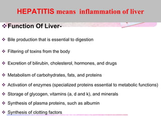 Function Of Liver-
 Bile production that is essential to digestion
 Filtering of toxins from the body
 Excretion of bilirubin, cholesterol, hormones, and drugs
 Metabolism of carbohydrates, fats, and proteins
 Activation of enzymes (specialized proteins essential to metabolic functions)
 Storage of glycogen, vitamins (a, d and k), and minerals
 Synthesis of plasma proteins, such as albumin
 Synthesis of clotting factors
HEPATITIS means inflammation of liver
 