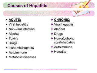 Causes of Hepatitis
 ACUTE:
 Viral hepatitis
 Non-viral infection
 Alcohol
 Toxins
 Drugs
 Ischemic hepatits
 Autoimmune
 Metabolic diseases
 CHRONIC:
 Viral hepatitis
 Alcohol
 Drugs
 Non-alcoholic
steatohepatitis
 Autoimmune
 Heredity
 