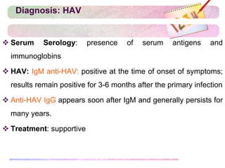 Diagnosis: HAV
 Serum Serology: presence of serum antigens and
immunoglobins
 HAV: IgM anti-HAV: positive at the time of onset of symptoms;
results remain positive for 3-6 months after the primary infection
 Anti-HAV IgG appears soon after IgM and generally persists for
many years.
 Treatment: supportive
 