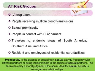 AT Risk Groups
 IV drug users
 People receiving multiple blood transfusions
 Sexual promiscuity
 People in contact with HBV carriers
 Travelers to endemic areas of South America,
Southern Asia, and Africa
 Resident and employees of residential care facilities
Promiscuity is the practice of engaging in sexual activity frequently with
different partners or being indiscriminate in the choice of sexual partners. The
term can carry a moral judgment if the social ideal for sexual activity is
monogamous relationships.
 