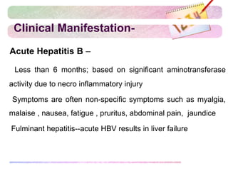 Clinical Manifestation-
Acute Hepatitis B –
Less than 6 months; based on significant aminotransferase
activity due to necro inflammatory injury
 Symptoms are often non-specific symptoms such as myalgia,
malaise , nausea, fatigue , pruritus, abdominal pain, jaundice
 Fulminant hepatitis--acute HBV results in liver failure
 
