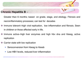 Chronic Hepatitis B –
Greater than 6 months; based on grade, stage, and etiology. Fibrosis and
necroinflammatory processes; can last for decades
 Immune tolerant--high viral replication, low inflammation and fibrosis. Seen
in children or those affected early in life.
 Immune active--high liver enzymes and high hbv dna and hbeag, active
replication
 Carrier state with low replication
 Seroconversion from hbeag to hbeab
 Low HBV levels, reduced liver inflammation
 