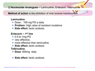 2) Nucleoside Analogues -- Lamivudine, Entecavir, Telbivudine
Method of action is the inhibition of viral reverse transcriptase
 Lamivudine
 Dose : 100 mg PO q daily
 Problem: High rates of resistant mutations
 Side effect: lactic acidosis
 Entecavir – 1st line
 0.5 to 1mg PO
 very effective;
 more effective than lamivudine
 Side effect: lactic acidosis
 Telbivudine
 Dose: 600mg daily
 Side effect: lactic acidosis
 