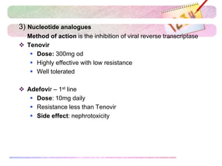 3) Nucleotide analogues
Method of action is the inhibition of viral reverse transcriptase
 Tenovir
 Dose: 300mg od
 Highly effective with low resistance
 Well tolerated
 Adefovir – 1st line
 Dose: 10mg daily
 Resistance less than Tenovir
 Side effect: nephrotoxicity
 