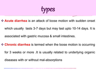  Acute diarrhea is an attack of loose motion with sudden onset
which usually lasts 3-7 days but may last upto 10-14 days. It is
associated with gastric mucosa & small intestines.
 Chronic diarrhea is termed when the loose motion is occurring
for 3 weeks or more .It is usually related to underlying organic
diseases with or without mal-absorptions
types
 